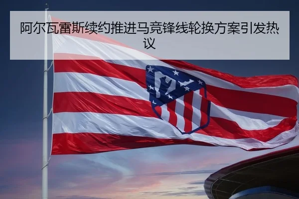 阿尔瓦雷斯续约推进马竞锋线轮换方案引发热议